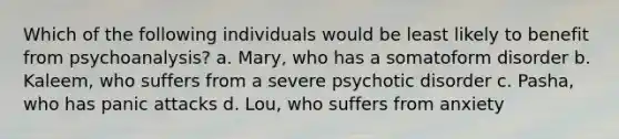 Which of the following individuals would be least likely to benefit from psychoanalysis? a. Mary, who has a somatoform disorder b. Kaleem, who suffers from a severe psychotic disorder c. Pasha, who has panic attacks d. Lou, who suffers from anxiety