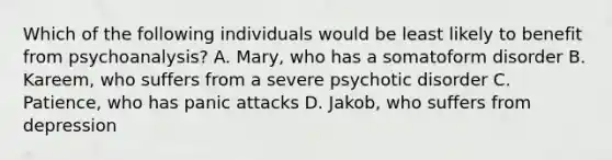 Which of the following individuals would be least likely to benefit from psychoanalysis? A. Mary, who has a somatoform disorder B. Kareem, who suffers from a severe psychotic disorder C. Patience, who has panic attacks D. Jakob, who suffers from depression