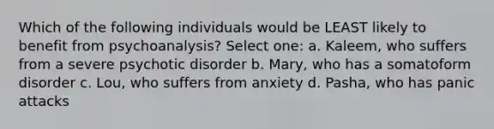 Which of the following individuals would be LEAST likely to benefit from psychoanalysis? Select one: a. Kaleem, who suffers from a severe psychotic disorder b. Mary, who has a somatoform disorder c. Lou, who suffers from anxiety d. Pasha, who has panic attacks