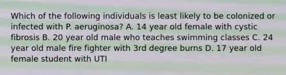 Which of the following individuals is least likely to be colonized or infected with P. aeruginosa? A. 14 year old female with cystic fibrosis B. 20 year old male who teaches swimming classes C. 24 year old male fire fighter with 3rd degree burns D. 17 year old female student with UTI