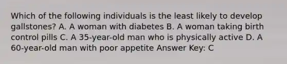 Which of the following individuals is the least likely to develop gallstones? A. A woman with diabetes B. A woman taking birth control pills C. A 35-year-old man who is physically active D. A 60-year-old man with poor appetite Answer Key: C