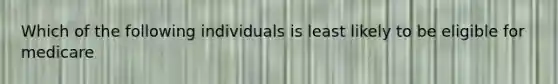 Which of the following individuals is least likely to be eligible for medicare