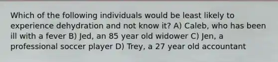 Which of the following individuals would be least likely to experience dehydration and not know it? A) Caleb, who has been ill with a fever B) Jed, an 85 year old widower C) Jen, a professional soccer player D) Trey, a 27 year old accountant