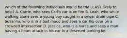 Which of the following individuals would be the LEAST likely to help? A. Carrie, who sees Carl's car is on fire B. Leah, who while walking alone sees a young boy caught in a sewer drain pipe C. Susanna, who is in a bad mood and sees a car flip over on a crowded intersection D. Jessica, who is a nurse and sees a man having a heart attack in his car in a deserted parking lot