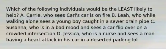 Which of the following individuals would be the LEAST likely to help? A. Carrie, who sees Carl's car is on fire B. Leah, who while walking alone sees a young boy caught in a sewer drain pipe C. Susanna, who is in a bad mood and sees a car flip over on a crowded intersection D. Jessica, who is a nurse and sees a man having a heart attack in his car in a deserted parking lot