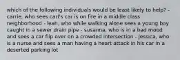 which of the following individuals would be least likely to help? - carrie, who sees carl's car is on fire in a middle class neighborhood - leah, who while walking alone sees a young boy caught in a sewer drain pipe - susanna, who is in a bad mood and sees a car flip over on a crowded intersection - jessica, who is a nurse and sees a man having a heart attack in his car in a deserted parking lot