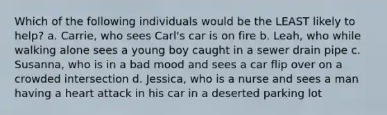 Which of the following individuals would be the LEAST likely to help? a. Carrie, who sees Carl's car is on fire b. Leah, who while walking alone sees a young boy caught in a sewer drain pipe c. Susanna, who is in a bad mood and sees a car flip over on a crowded intersection d. Jessica, who is a nurse and sees a man having a heart attack in his car in a deserted parking lot