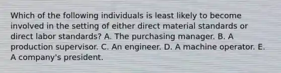 Which of the following individuals is least likely to become involved in the setting of either direct material standards or direct labor standards? A. The purchasing manager. B. A production supervisor. C. An engineer. D. A machine operator. E. A company's president.