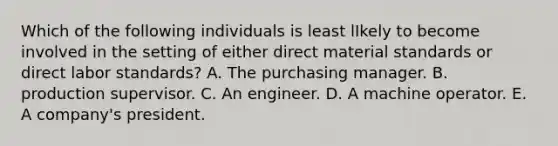 Which of the following individuals is least lIkely to become involved in the setting of either direct material standards or direct labor standards? A. The purchasing manager. B. production supervisor. C. An engineer. D. A machine operator. E. A company's president.