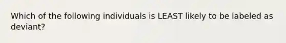 Which of the following individuals is LEAST likely to be labeled as deviant?