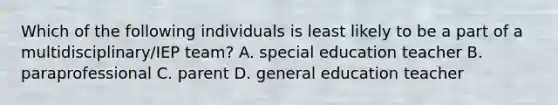 Which of the following individuals is least likely to be a part of a multidisciplinary/IEP team? A. special education teacher B. paraprofessional C. parent D. general education teacher