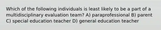 Which of the following individuals is least likely to be a part of a multidisciplinary evaluation team? A) paraprofessional B) parent C) special education teacher D) general education teacher