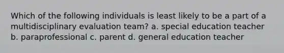 Which of the following individuals is least likely to be a part of a multidisciplinary evaluation team? a. special education teacher b. paraprofessional c. parent d. general education teacher