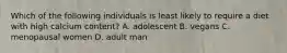 Which of the following individuals is least likely to require a diet with high calcium content? A. adolescent B. vegans C. menopausal women D. adult man