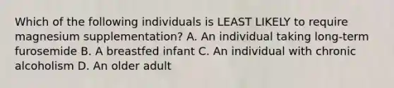 Which of the following individuals is LEAST LIKELY to require magnesium supplementation? A. An individual taking long-term furosemide B. A breastfed infant C. An individual with chronic alcoholism D. An older adult