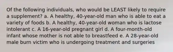 Of the following individuals, who would be LEAST likely to require a supplement? a. A healthy, 40-year-old man who is able to eat a variety of foods b. A healthy, 40-year-old woman who is lactose intolerant c. A 16-year-old pregnant girl d. A four-month-old infant whose mother is not able to breastfeed e. A 28-year-old male burn victim who is undergoing treatment and surgeries