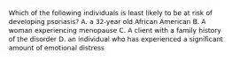 Which of the following individuals is least likely to be at risk of developing psoriasis? A. a 32-year old African American B. A woman experiencing menopause C. A client with a family history of the disorder D. an individual who has experienced a significant amount of emotional distress