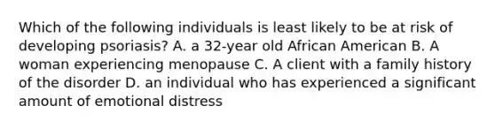 Which of the following individuals is least likely to be at risk of developing psoriasis? A. a 32-year old African American B. A woman experiencing menopause C. A client with a family history of the disorder D. an individual who has experienced a significant amount of emotional distress