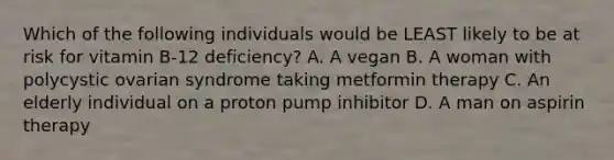 Which of the following individuals would be LEAST likely to be at risk for vitamin B-12 deficiency? A. A vegan B. A woman with polycystic ovarian syndrome taking metformin therapy C. An elderly individual on a proton pump inhibitor D. A man on aspirin therapy