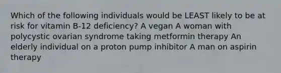 Which of the following individuals would be LEAST likely to be at risk for vitamin B-12 deficiency? A vegan A woman with polycystic ovarian syndrome taking metformin therapy An elderly individual on a proton pump inhibitor A man on aspirin therapy