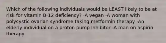 Which of the following individuals would be LEAST likely to be at risk for vitamin B-12 deficiency? -A vegan -A woman with polycystic ovarian syndrome taking metformin therapy -An elderly individual on a proton pump inhibitor -A man on aspirin therapy