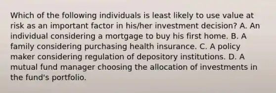 Which of the following individuals is least likely to use value at risk as an important factor in his/her investment decision? A. An individual considering a mortgage to buy his first home. B. A family considering purchasing health insurance. C. A policy maker considering regulation of depository institutions. D. A mutual fund manager choosing the allocation of investments in the fund's portfolio.