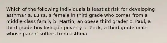 Which of the following individuals is least at risk for developing asthma? a. Luisa, a female in third grade who comes from a middle-class family b. Martin, an obese third grader c. Paul, a third grade boy living in poverty d. Zack, a third grade male whose parent suffers from asthma