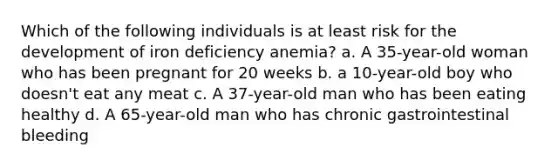 Which of the following individuals is at least risk for the development of iron deficiency anemia? a. A 35-year-old woman who has been pregnant for 20 weeks b. a 10-year-old boy who doesn't eat any meat c. A 37-year-old man who has been eating healthy d. A 65-year-old man who has chronic gastrointestinal bleeding