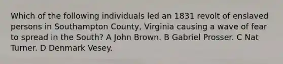 Which of the following individuals led an 1831 revolt of enslaved persons in Southampton County, Virginia causing a wave of fear to spread in the South? A John Brown. B Gabriel Prosser. C Nat Turner. D Denmark Vesey.