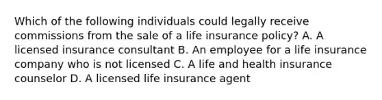 Which of the following individuals could legally receive commissions from the sale of a life insurance policy? A. A licensed insurance consultant B. An employee for a life insurance company who is not licensed C. A life and health insurance counselor D. A licensed life insurance agent