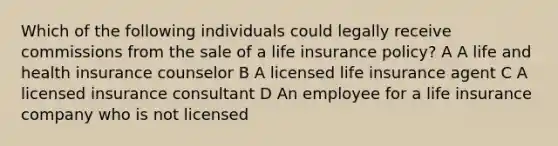 Which of the following individuals could legally receive commissions from the sale of a life insurance policy? A A life and health insurance counselor B A licensed life insurance agent C A licensed insurance consultant D An employee for a life insurance company who is not licensed