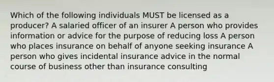 Which of the following individuals MUST be licensed as a producer? A salaried officer of an insurer A person who provides information or advice for the purpose of reducing loss A person who places insurance on behalf of anyone seeking insurance A person who gives incidental insurance advice in the normal course of business other than insurance consulting