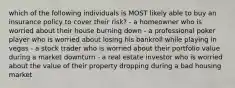 which of the following individuals is MOST likely able to buy an insurance policy to cover their risk? - a homeowner who is worried about their house burning down - a professional poker player who is worried about losing his bankroll while playing in vegas - a stock trader who is worried about their portfolio value during a market downturn - a real estate investor who is worried about the value of their property dropping during a bad housing market