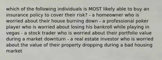 which of the following individuals is MOST likely able to buy an insurance policy to cover their risk? - a homeowner who is worried about their house burning down - a professional poker player who is worried about losing his bankroll while playing in vegas - a stock trader who is worried about their portfolio value during a market downturn - a real estate investor who is worried about the value of their property dropping during a bad housing market