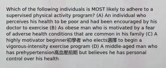 Which of the following individuals is MOST likely to adhere to a supervised physical activity program? (A) An individual who perceives his health to be poor and had been encouraged by his doctor to exercise (B) As obese man who is motivated by a fear of adverse health conditions that are common in his family (C) A highly motivator beginner初學者 who elects選擇 to begin a vigorous-intensity exercise program (D) A middle-aged man who has prehypertension高血壓前期 but believes he has personal control over his health