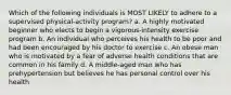 Which of the following individuals is MOST LIKELY to adhere to a supervised physical-activity program? a. A highly motivated beginner who elects to begin a vigorous-intensity exercise program b. An individual who perceives his health to be poor and had been encouraged by his doctor to exercise c. An obese man who is motivated by a fear of adverse health conditions that are common in his family d. A middle-aged man who has prehypertension but believes he has personal control over his health