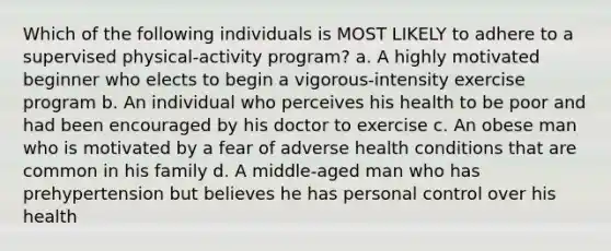 Which of the following individuals is MOST LIKELY to adhere to a supervised physical-activity program? a. A highly motivated beginner who elects to begin a vigorous-intensity exercise program b. An individual who perceives his health to be poor and had been encouraged by his doctor to exercise c. An obese man who is motivated by a fear of adverse health conditions that are common in his family d. A middle-aged man who has prehypertension but believes he has personal control over his health