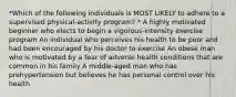 *Which of the following individuals is MOST LIKELY to adhere to a supervised physical-activity program? * A highly motivated beginner who elects to begin a vigorous-intensity exercise program An individual who perceives his health to be poor and had been encouraged by his doctor to exercise An obese man who is motivated by a fear of adverse health conditions that are common in his family A middle-aged man who has prehypertension but believes he has personal control over his health