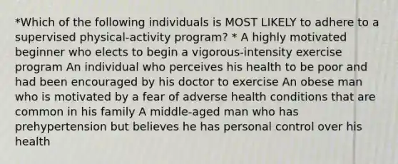 *Which of the following individuals is MOST LIKELY to adhere to a supervised physical-activity program? * A highly motivated beginner who elects to begin a vigorous-intensity exercise program An individual who perceives his health to be poor and had been encouraged by his doctor to exercise An obese man who is motivated by a fear of adverse health conditions that are common in his family A middle-aged man who has prehypertension but believes he has personal control over his health