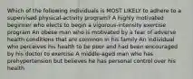 Which of the following individuals is MOST LIKELY to adhere to a supervised physical-activity program? A highly motivated beginner who elects to begin a vigorous-intensity exercise program An obese man who is motivated by a fear of adverse health conditions that are common in his family An individual who perceives his health to be poor and had been encouraged by his doctor to exercise A middle-aged man who has prehypertension but believes he has personal control over his health