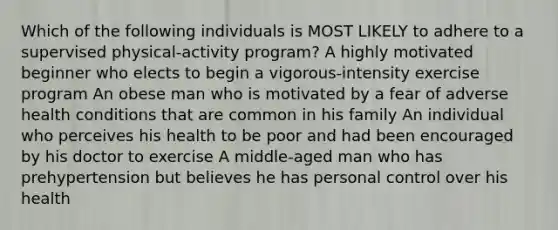 Which of the following individuals is MOST LIKELY to adhere to a supervised physical-activity program? A highly motivated beginner who elects to begin a vigorous-intensity exercise program An obese man who is motivated by a fear of adverse health conditions that are common in his family An individual who perceives his health to be poor and had been encouraged by his doctor to exercise A middle-aged man who has prehypertension but believes he has personal control over his health