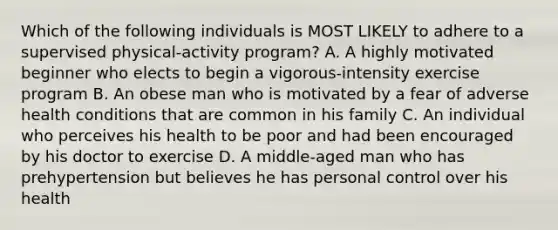 Which of the following individuals is MOST LIKELY to adhere to a supervised physical-activity program? A. A highly motivated beginner who elects to begin a vigorous-intensity exercise program B. An obese man who is motivated by a fear of adverse health conditions that are common in his family C. An individual who perceives his health to be poor and had been encouraged by his doctor to exercise D. A middle-aged man who has prehypertension but believes he has personal control over his health