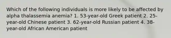 Which of the following individuals is more likely to be affected by alpha thalassemia anemia? 1. 53-year-old Greek patient 2. 25-year-old Chinese patient 3. 62-year-old Russian patient 4. 38-year-old African American patient