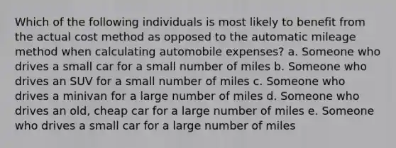 Which of the following individuals is most likely to benefit from the actual cost method as opposed to the automatic mileage method when calculating automobile expenses? a. Someone who drives a small car for a small number of miles b. Someone who drives an SUV for a small number of miles c. Someone who drives a minivan for a large number of miles d. Someone who drives an old, cheap car for a large number of miles e. Someone who drives a small car for a large number of miles