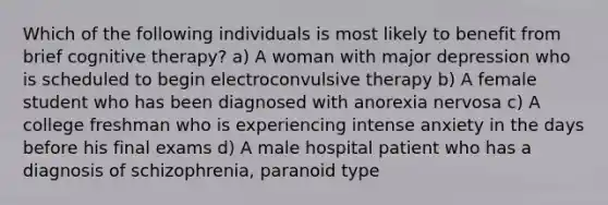 Which of the following individuals is most likely to benefit from brief cognitive therapy? a) A woman with major depression who is scheduled to begin electroconvulsive therapy b) A female student who has been diagnosed with anorexia nervosa c) A college freshman who is experiencing intense anxiety in the days before his final exams d) A male hospital patient who has a diagnosis of schizophrenia, paranoid type