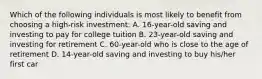 Which of the following individuals is most likely to benefit from choosing a high-risk investment: A. 16-year-old saving and investing to pay for college tuition B. 23-year-old saving and investing for retirement C. 60-year-old who is close to the age of retirement D. 14-year-old saving and investing to buy his/her first car