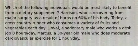 Which of the following individuals would be most likely to benefit from a dietary supplement? Harrison, who is recovering from major surgery as a result of burns on 60% of his body. Teddy, a cross country runner who consumes a variety of fruits and vegetables each day. Linval, a sedentary male who works a desk job 8 hours/day. Marcus, a 30-year old male who does moderate cardiovascular exercise for 1 hour/day.