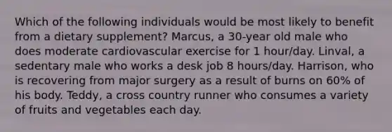 Which of the following individuals would be most likely to benefit from a dietary supplement? Marcus, a 30-year old male who does moderate cardiovascular exercise for 1 hour/day. Linval, a sedentary male who works a desk job 8 hours/day. Harrison, who is recovering from major surgery as a result of burns on 60% of his body. Teddy, a cross country runner who consumes a variety of fruits and vegetables each day.