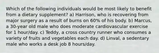 Which of the following individuals would be most likely to benefit from a dietary supplement? a) Harrison, who is recovering from major surgery as a result of burns on 60% of his body. b) Marcus, a 30-year old male who does moderate cardiovascular exercise for 1 hour/day. c) Teddy, a cross country runner who consumes a variety of fruits and vegetables each day. d) Linval, a sedentary male who works a desk job 8 hours/day.