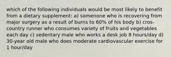 which of the following individuals would be most likely to benefit from a dietary supplement: a) somenone who is recovering from major surgery as a result of burns to 60% of his body b) cros-country runner who consumes variety of fruits and vegetables each day c) sedentary male who works a desk job 8 hours/day d) 30-year old male who does moderate cardiovascular exercise for 1 hour/day